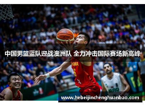 中国男篮蓝队迎战澳洲队 全力冲击国际赛场新高峰